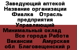 Заведующий аптекой › Название организации ­ Фиалка › Отрасль предприятия ­ Управляющий › Минимальный оклад ­ 50 000 - Все города Работа » Вакансии   . Амурская обл.,Благовещенский р-н